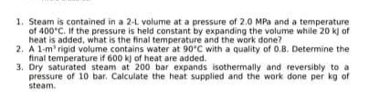 1. Steam is contained in a 2-L volume at a pressure of 2.0 MPa and a temperature
of 400 C. If the pressure is held constant by expanding the volume while 20 kj of
heat is added, what is the final temperature and the work done?
2. A 1-m' rigid volume contains water at 90"C with a quality of 0.B. Determine the
final temperature if 600 kj of heat are added.
3. Dry saturated steam at 200 bar expands isothermally and reversibly to a
pressure of 10 bar. Calculate the heat supplied and the work done per kg of
steam.
