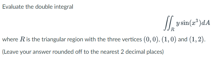 Evaluate the double integral
/| ysin(a*)dA
R
where Ris the triangular region with the three vertices (0,0), (1,0) and (1, 2).
(Leave your answer rounded off to the nearest 2 decimal places)
