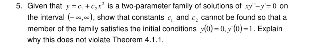 5. Given that y = c, +c,x² is a two-parameter family of solutions of xy'"-y'= 0 on
the interval (-00,00), show that constants c, and c, cannot be found so that a
member of the family satisfies the initial conditions y(0) = 0, y'(0) =1. Explain
why this does not violate Theorem 4.1.1.
