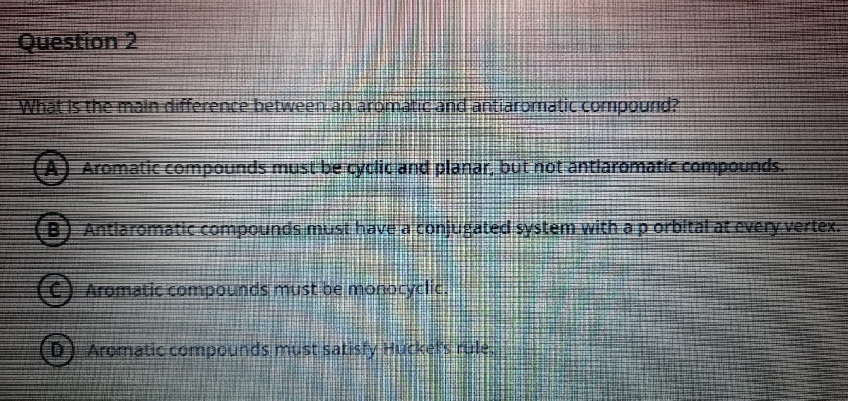 Question 2
What is the main difference between an aromatic and antiaromatic compound?
(A) Aromatic ompounds must be cyclic and planar, but not antlaromatic compounds.
(B) Antiaromatic compounds must have a conjugated system with a p orbital at every vertex.
(C) Aromatic compounds must be monocyclic.
Aromatic compounds must satisfy Hückel's rule,
