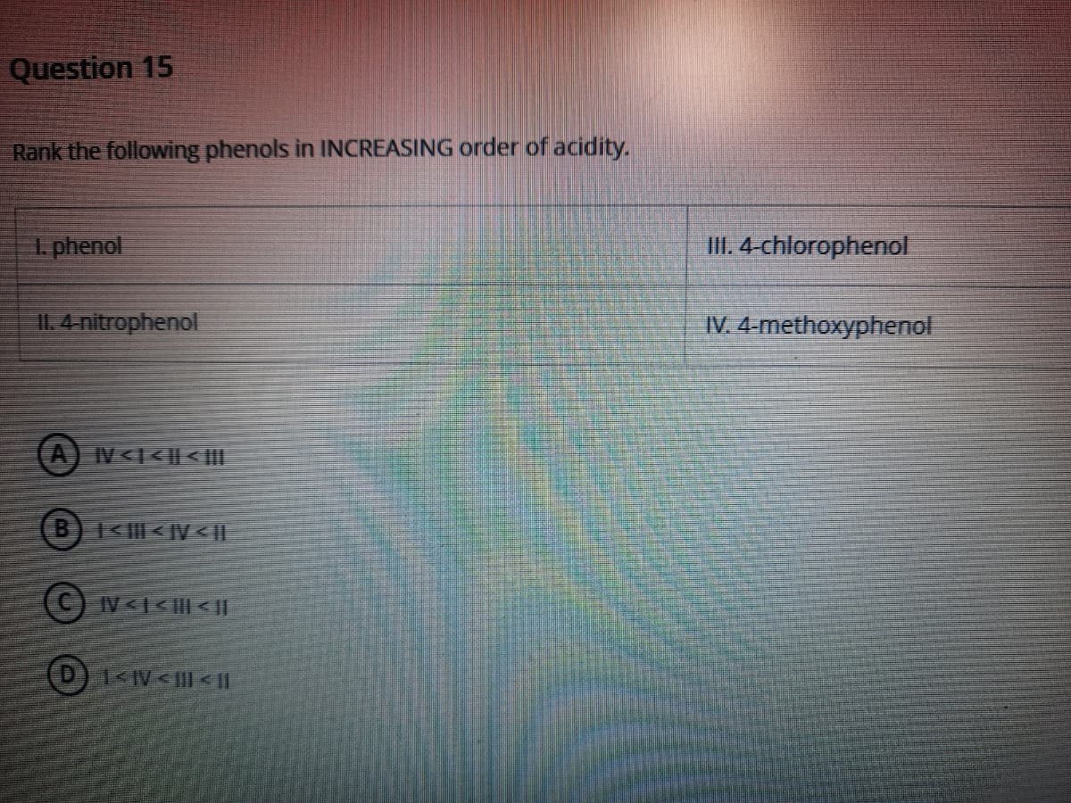 Question 15
Rank the following phenols in INCREASING order of acidity.
I phenol
III. 4-chlorophenol
I. 4-nitrophenol
IV. 4-methoxyphenol
(A) IV <T<l| < ||
(B)1< III<IV ||
(C) IV<1< II| <||
D)1<IV<I<11
