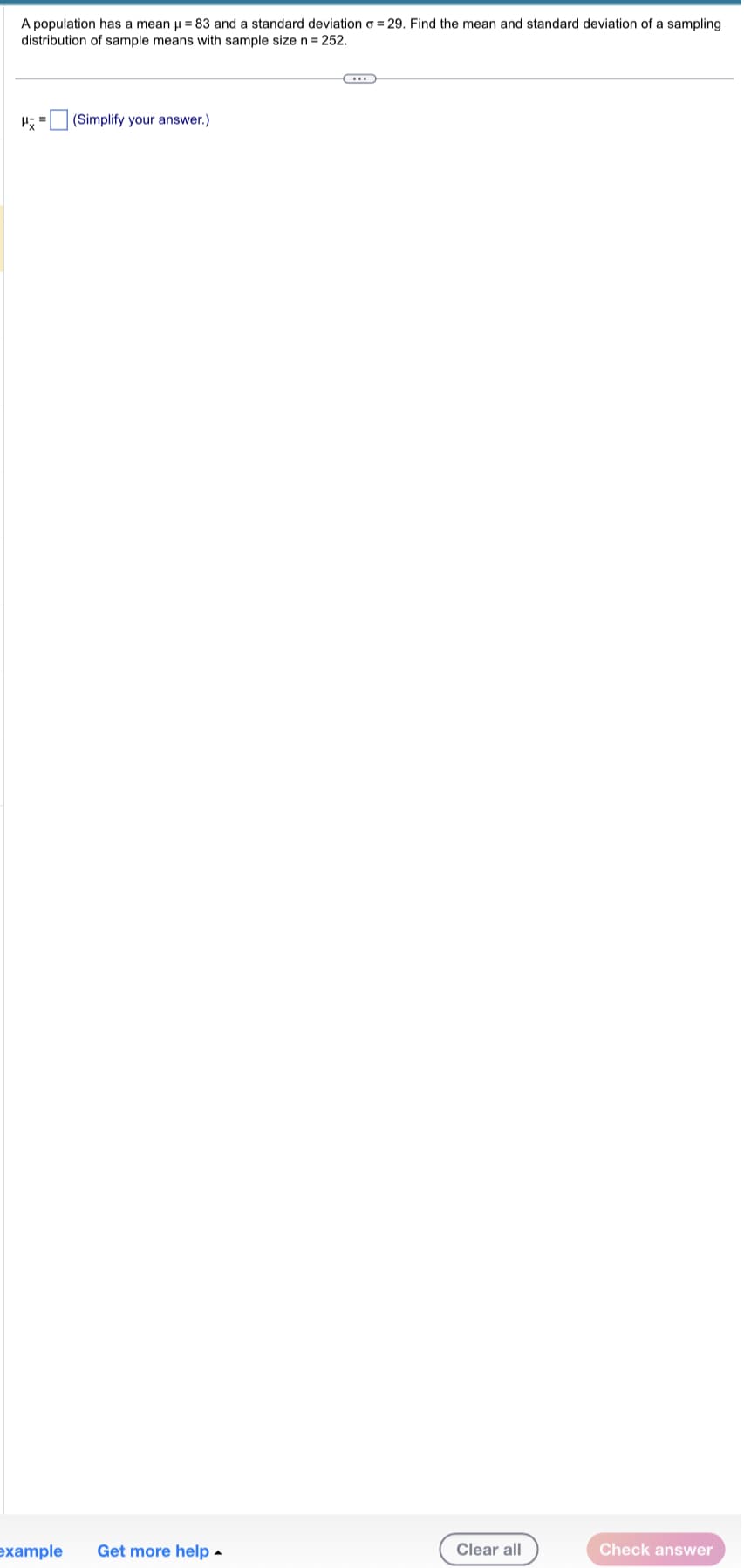 A population has a mean μ = 83 and a standard deviation o=29. Find the mean and standard deviation of a sampling
distribution of sample means with sample size n = 252.
(Simplify your answer.)
example Get more help.
C
Clear all
Check answer