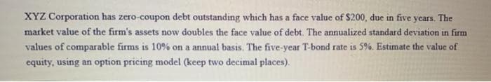 XYZ Corporation has zero-coupon debt outstanding which has a face value of $200, due in five years. The
market value of the firm's assets now doubles the face value of debt. The annualized standard deviation in firm
values of comparable firms is 10% on a annual basis. The five-year T-bond rate is 5%. Estimate the value of
equity, using an option pricing model (keep two decimal places).
