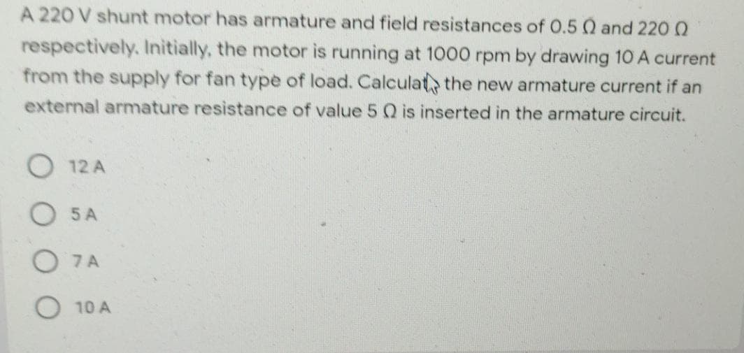 A 220 V shunt motor has armature and field resistances of O.5 Q and 220 0
respectively. Initially, the motor is running at 1000 rpm by drawing 10 A current
from the supply for fan type of load. Calculat, the new armature current if an
external armature resistance of value 5 Q is inserted in the armature circuit.
12 A
5 A
O 7A
10 A
