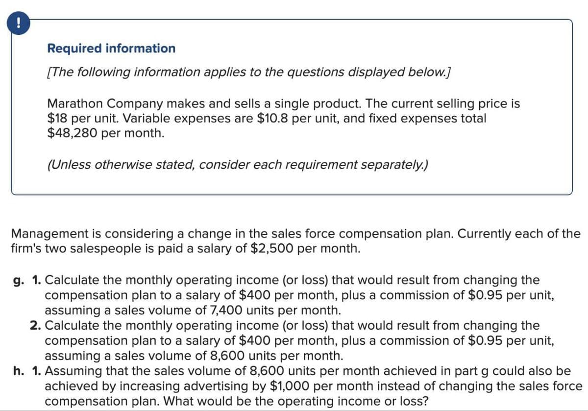 Required information
[The following information applies to the questions displayed below.]
Marathon Company makes and sells a single product. The current selling price is
$18 per unit. Variable expenses are $10.8 per unit, and fixed expenses total
$48,280 per month.
(Unless otherwise stated, consider each requirement separately.)
Management is considering a change in the sales force compensation plan. Currently each of the
firm's two salespeople is paid a salary of $2,500 per month.
g. 1. Calculate the monthly operating income (or loss) that would result from changing the
compensation plan to a salary of $400 per month, plus a commission of $0.95 per unit,
assuming a sales volume of 7,400 units per month.
2. Calculate the monthly operating income (or loss) that would result from changing the
compensation plan to a salary of $400 per month, plus a commission of $0.95 per unit,
assuming a sales volume of 8,600 units per month.
h. 1. Assuming that the sales volume of 8,600 units per month achieved in part g could also be
achieved by increasing advertising by $1,000 per month instead of changing the sales force
compensation plan. What would be the operating income or loss?