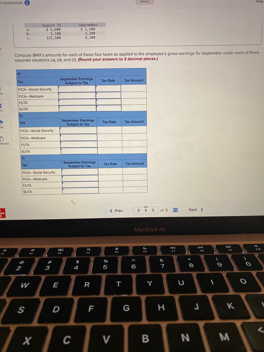 Homework A
Saved
Help
August 31
$ 5,600
3,100
132,500
September
$ 1,500
3,200
9,100
a.
b.
C.
Compute BMX's amounts for each of these four taxes as applied to the employee's gross earnings for September under each of three
separate situations (a), (b), and (c). (Round your answers to 2 decimal places.)
a)
September Earnings
Subject to Tax
Tax Rate
Tax Amount
Таx
FICA-Social Security
ok
FICA-Medicare
FUTA
SUTA
nt
b)
September Earnings
Subject to Tax
Таx
Tax Rate
Tax Amount
int
FICA-Social Security
FICA-Medicare
rences
FUTA
SUTA
c)
September Earnings
Subject to Tax
Tax Rate
Tax Amount
Tax
FICA-Social Security
FICA-Medicare
FUTA
SUTA
< Prev
4
5
of 5
Next >
aw
MacBook Air
DII
F6
F7
F3
&
@
$
5
6
7
8
9
2.
3
4
E
R
Y
S
F
G
K
C
V
N
M.
B
