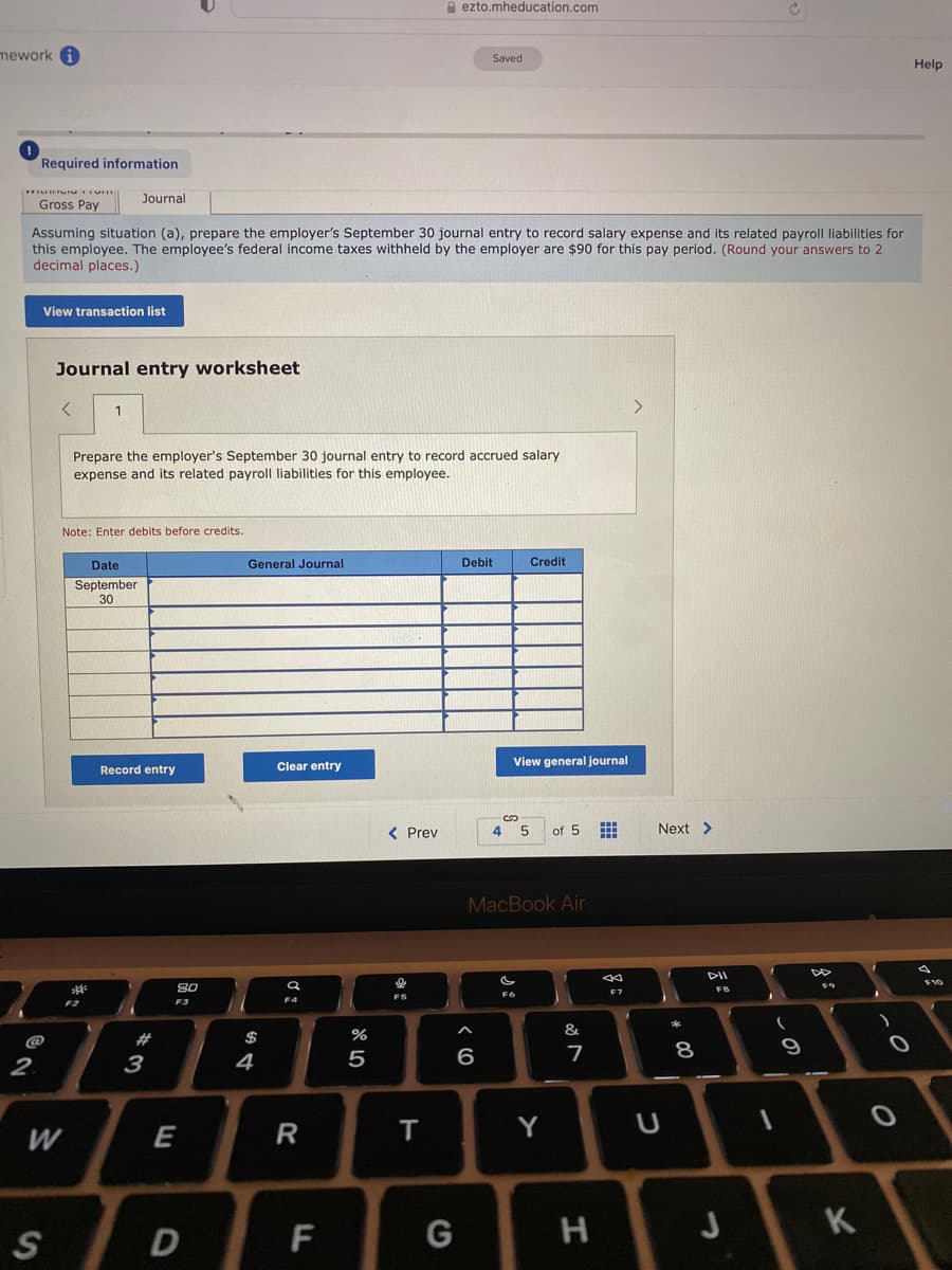 A ezto.mheducation.com
mework i
Saved
Help
Required information
Journal
Gross Pay
Assuming situation (a), prepare the employer's September 30 journal entry to record salary expense and its related payroll liabilities for
this employee. The employee's federal income taxes withheld by the employer are $90 for this pay period. (Round your answers to 2
decimal places.)
View transaction list
Journal entry worksheet
1
>
Prepare the employer's September 30 journal entry to record accrued salary
expense and its related payroll liabilities for this employee.
Note: Enter debits before credits.
Date
General Journal
Debit
Credit
September
30
Clear entry
View general journal
Record entry
< Prev
of 5
Next >
MacBook Air
DII
80
FB
F6
F5
F2
F3
#
$
%
&
2.
4
5
6
7
8
3
E
R
T
Y
D
F
つ
ミ
%24
