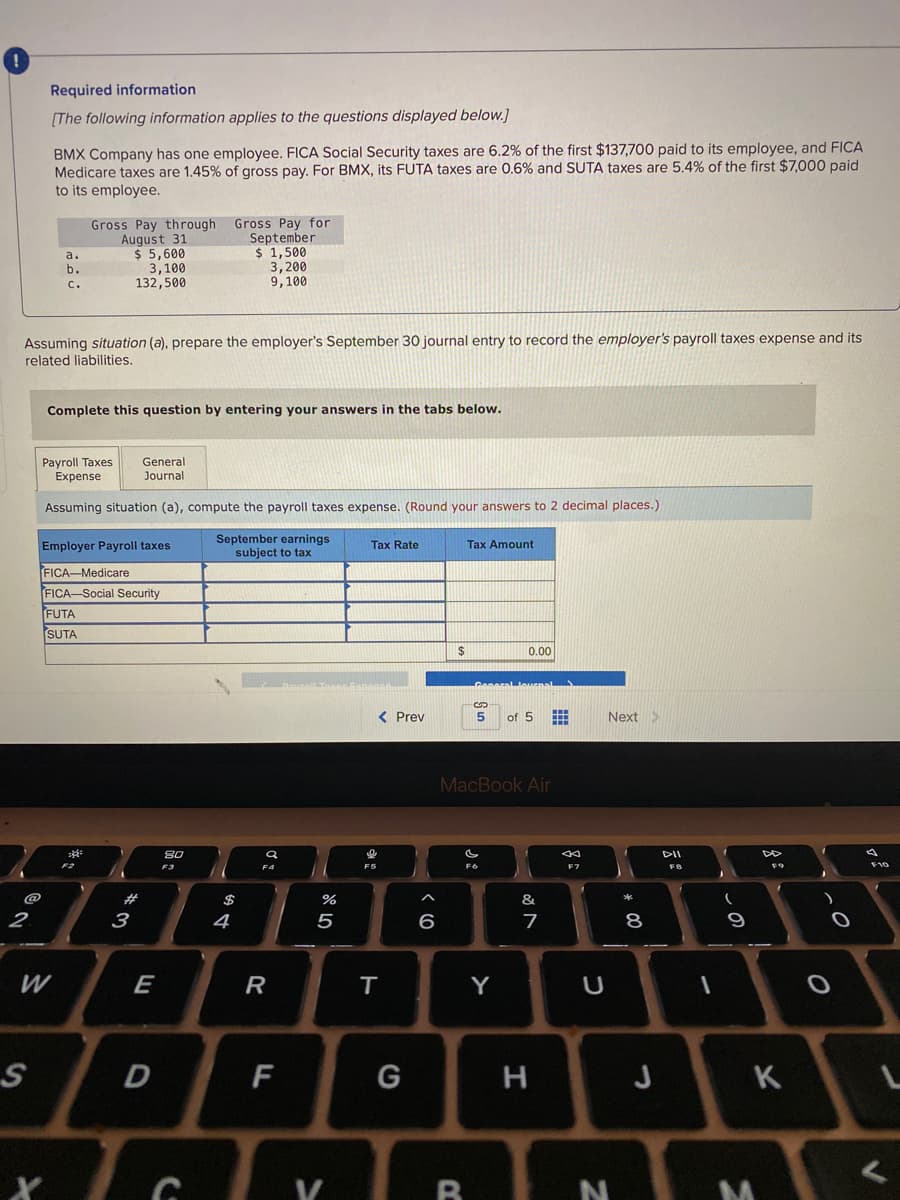 Required information
[The following information applies to the questions displayed below.]
BMX Company has one employee. FICA Social Security taxes are 6.2% of the first $137,700 paid to its employee, and FICA
Medicare taxes are 1.45% of gross pay. For BMX, its FUTA taxes are 0.6% and SUTA taxes are 5.4% of the first $7,000 paid
to its employee.
Gross Pay through Gross Pay for
September
$ 1,500
3,200
9,100
August 31
$ 5,600
3,100
132,500
a.
b.
C.
Assuming situation (a), prepare the employer's September 30 journal entry to record the employer's payroll taxes expense and its
related liabilities.
Complete this question by entering your answers in the tabs below.
General
Payroll Taxes
Expense
Journal
Assuming situation (a), compute the payroll taxes expense. (Round your answers to 2 decimal places.)
September earnings
subject to tax
Employer Payroll taxes
Tax Rate
Tax Amount
FICA-Medicare
FICA-Social Security
FUTA
SUTA
24
0.00
Ceneral Jeurnal
< Prev
of 5
Next>
MacBook Air
80
DII
F2
F6
F9
F10
F4
@
$
&
2.
3
4
5
6
7
8
E
R
T
Y
F
G
H
J
K
B
vの
* 00
