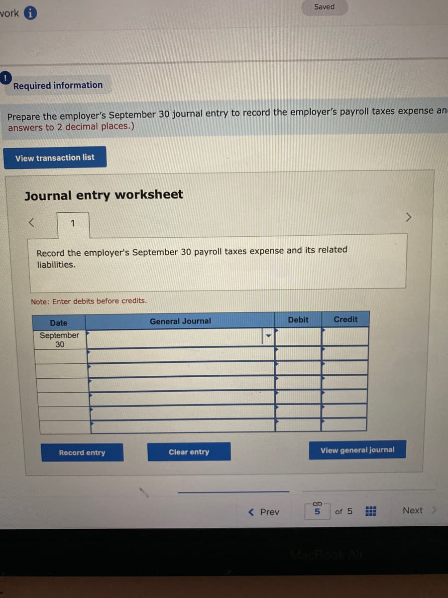 Saved
vork
Required information
Prepare the employer's September 30 journal entry to record the employer's payroll taxes expense ane
answers to 2 decimal places.)
View transaction list
Journal entry worksheet
1
Record the employer's September 30 payroll taxes expense and its related
liabilities.
Note: Enter debits before credits.
General Journal
Debit
Credit
Date
September
30
Record entry
Clear entry
View general journal
...
( Prev
of 5
Next
MacBook
