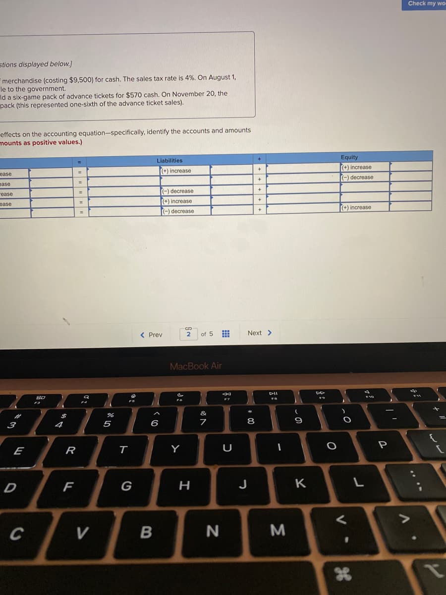Check my wo
stions displayed below.]
merchandise (costing $9,500) for cash. The sales tax rate is 4%. On August 1,
le to the government.
Id a six-game pack of advance tickets for $570 cash. On November 20, the
pack (this represented one-sixth of the advance ticket sales).
effects on the accounting equation-specifically, identify the accounts and amounts
mounts as positive values.)
Equity
(+) increase
Liabilities
+
(+) increase
ease
(-) decrease
ease
rease
(-) decrease
%3D
(+) increase
%3D
ease
(+) increase
(-) decrease
%24
< Prev
of 5
Next >
MacBook Air
DII
&
%23
4
5
6
8
P
E
R
Y
D
F
G
J
K
V
B
N
AT
.. ..
cの
ト
