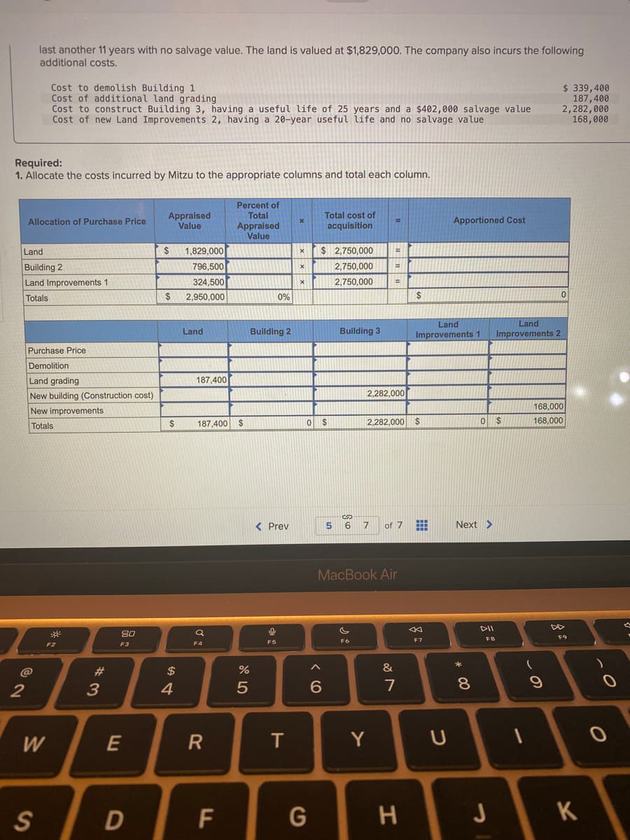 last another 11 years with no salvage value. The land is valued at $1,829,000. The company also incurs the following
additional costs.
Cost to demolish Building 1
Cost of additional land grading
Cost to construct Building 3, having a useful life of 25 years and a $402,000 salvage value
Cost of new Land Improvements 2, having a 20-year useful life and no salvage value
$ 339,400
187,400
2,282,000
168,000
Required:
1. Allocate the costs incurred by Mitzu to the appropriate columns and total each column.
Percent of
Total
Appraised
Value
Total cost of
Allocation of Purchase Price
Apportioned Cost
Appraised
Value
acquisition
1,829,000
796,500
Land
24
$ 2,750,000
%3D
Building 2
2,750,000
%3D
324,500
2.950,000
Land Improvements 1
2,750,000
Totals
0%
$
Land
Improvements 1
Land
Land
Building 2
Building 3
Improvements 2
Purchase Price
Demolition
Land grading
New building (Construction cost)
187,400
2,282,000
168,000
New improvements
2$
187,400 $
2,282,000 $
168,000
Totals
< Prev
of 7
Next >
MacBook Air
80
F7
FB
F3
F4
F5
@
23
$
%
&
2
3
4
6.
7
W
E
R
T
Y
S
D
K
cの
LL
