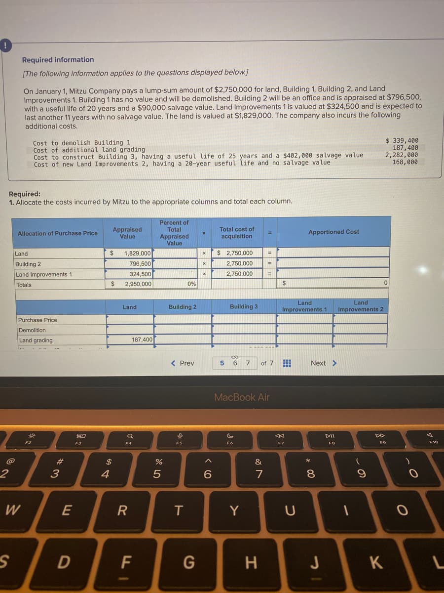 Required information
[The following information applies to the questions displayed below.]
On January 1, Mitzu Company pays a lump-sum amount of $2,750,000 for land, Building 1, Building 2, and Land
Improvements 1. Building 1 has no value and will be demolished. Building 2 will be an office and is appraised at $796,500,
with a useful life of 20 years and a $90,000 salvage value. Land Improvements 1 is valued at $324,500 and is expected to
last another 11 years with no salvage value. The land is valued at $1,829,000. The company also incurs the following
additional costs.
Cost to demolish Building 1
Cost of additional land grading
Cost to construct Building 3, having a useful life of 25 years and a $402,000 salvage value
Cost of new Land Improvements 2, having a 20-year useful life and no salvage value
$ 339, 400
187,400
2,282,000
168,000
Required:
1. Allocate the costs incurred by Mitzu to the appropriate columns and total each column.
Percent of
Total
Appraised
Value
Appraised
Value
Total cost of
Allocation of Purchase Price
Apportioned Cost
acquisition
1,829,000
796,500
Land
2$
$ 2,750,000
Building 2
Land Improvements 1
2,750,000
324,500
2,750,000
%3D
Totals
$4
2,950,000
0%
Land
Improvements 1
Land
Improvements 2
Land
Building 2
Building 3
Purchase Price
Demolition
Land grading
187,400
< Prev
6 7
of 7
Next >
MacBook Air
DII
F2
F3
F9
F10
F5
F6
F7
F8
@
#
$
&
*
3
4
5
6.
7
8
W
T.
Y
H
J
K
* 00
FI
E
