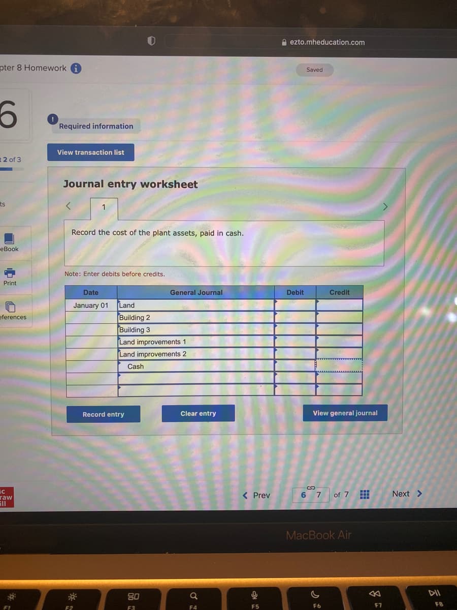 A ezto.mheducation.com
pter 8 Homework i
Saved
Required information
View transaction list
2 of 3
Journal entry worksheet
ts
1
Record the cost of the plant assets, paid in cash.
еВook
Note: Enter debits before credits.
Print
Date
General Journal
Debit
Credit
January 01
Land
Building 2
Building 3
Land improvements 1
Land improvements 2
eferences
Cash
Record entry
Clear entry
View general journal
< Prev
6 7 of 7
Next >
raw
MacBook Air
DII
80
F5
F6
F7
F8
F1
F2
F3
F4
中
