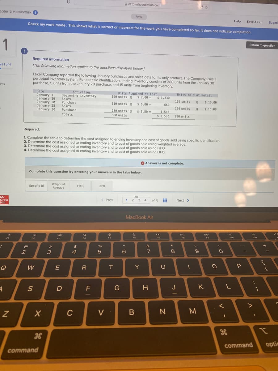 A ezto.mheducation.com
apter 5 Homework a
Saved
Help
Check my work mode: This shows what is correct or incorrect for the work you have completed so far. It does not indicate completion.
Save & Exit
Submi
1
Return to question
Required information
art 1 of 4
[The following information applies to the questions displayed below.)
Laker Company reported the following January purchases and sales data for its only product. The Company uses a
perpetual inventory system. For specific identification, ending inventory consists of 280 units from the January 30
purchase, 5 units from the January 20 purchase, and 15 units from beginning inventory.
ints
Date
January 1
January 10
January 20
January 25
January 30
Activities
Units Acquired at Cost
190 units @ $ 7.00 =
Units sold at Retail
Beginning inventory
Sales
Purchase
Sales
Purchase
Totals
$ 1,330
110 units @ $ 6.00 =
150 units
$ 16.00
660
130 units
$ 16.00
280 units e
$ 5.50 =
1,540
$ 3,530
580 units
280 units
Required:
1. Complete the table to determine the cost assigned to ending inventory and cost of goods sold using specific identification.
2. Determine the cost assigned to ending inventory and to cost of goods sold using weighted average.
3. Determine the cost assigned to ending inventory and to cost of goods sold using FIFO.
4. Determine the cost assigned to ending inventory and to cost of goods sold using LIFO.
Answer is not complete.
Complete this question by entering your answers in the tabs below.
Weighted
Average
Specific Id
FIFO
LIFO
Mc
Graw
Hill
Prev
1 2 3
of 8
Next >
4
MacBook Air
80
F4
F5
F7
FB
@
23
2$
%
&
*
5
7
8
%3D
4
Q
W
E
R
T
Y
F
H
J
K
10
C
V
command
optin
command
.. •-
* 00
