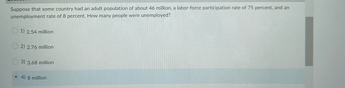 Suppose that some country had an adult population of about 46 million, a labor-force participation rate of 75 percent, and an
unemployment rate of 8 percent. How many people were unemployed?
1) 2.54 million
2) 2.76 million
3) 3.68 million
4) 8 million
