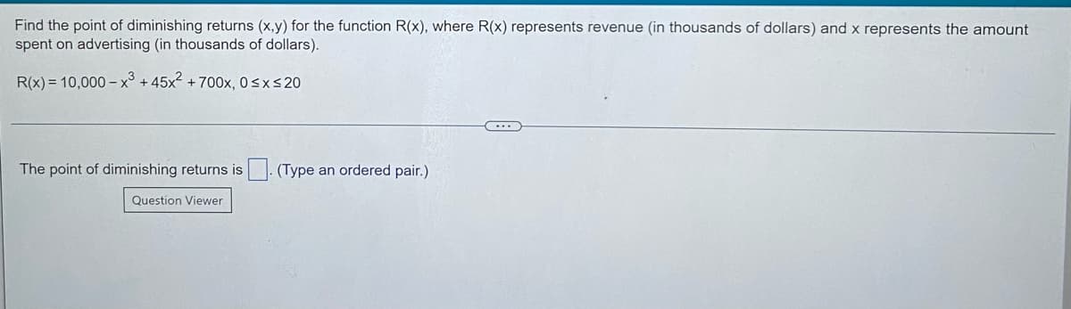 Find the point of diminishing returns (x,y) for the function R(x), where R(x) represents revenue (in thousands of dollars) and x represents the amount
spent on advertising (in thousands of dollars).
R(x) = 10,000 –x³ + 45x2 + 700x, 0sxs20
The point of diminishing returns is
(Type an ordered pair.)
Question Viewer
