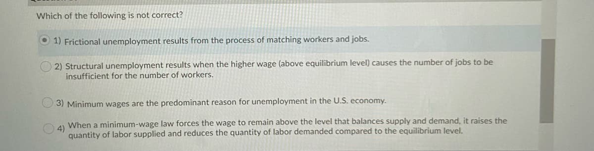 Which of the following is not correct?
O 1) Frictional unemployment results from the process of matching workers and jobs.
2) Structural unemployment results when the higher wage (above equilibrium level) causes the number of jobs to be
insufficient for the number of workers.
3) Minimum wages are the predominant reason for unemployment in the U.S. economy.
When a minimum-wage law forces the wage to remain above the level that balances supply and demand, it raises the
4)
quantity of labor supplied and reduces the quantity of labor demanded compared to the equilibrium level.
