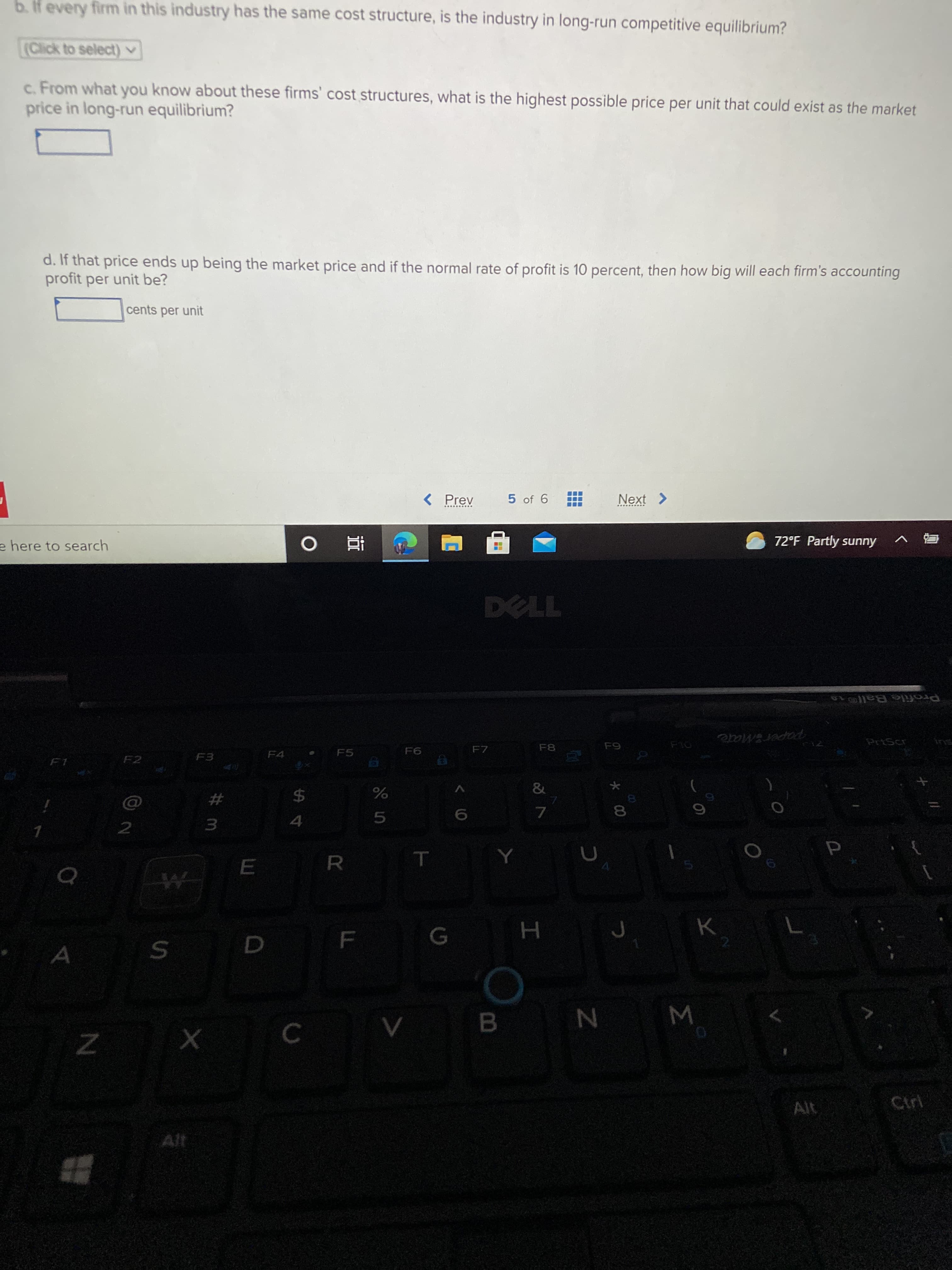 Σ
* 00
LL
b.f every firm in this industry has the same cost structure, is the industry in long-run competitive equilibrium?
(Click to select) v
c. From what you know about these firms' cost structures, what is the highest possible price per unit that could exist as the market
price in long-run equilibrium?
d. If that price ends up being the market price and if the normal rate of profit is 10 percent, then how big will each firm's accounting
profit per unit be?
cents per unit
< Prev
5 of 6
72°F Partly sunny
e here to search
直 。
Profile Ball o
PaperMate
PriScr
F8
F6
F7
F4
F5
&
%23
2$
5.
2.
W N
B.
Ctrl
Alt
