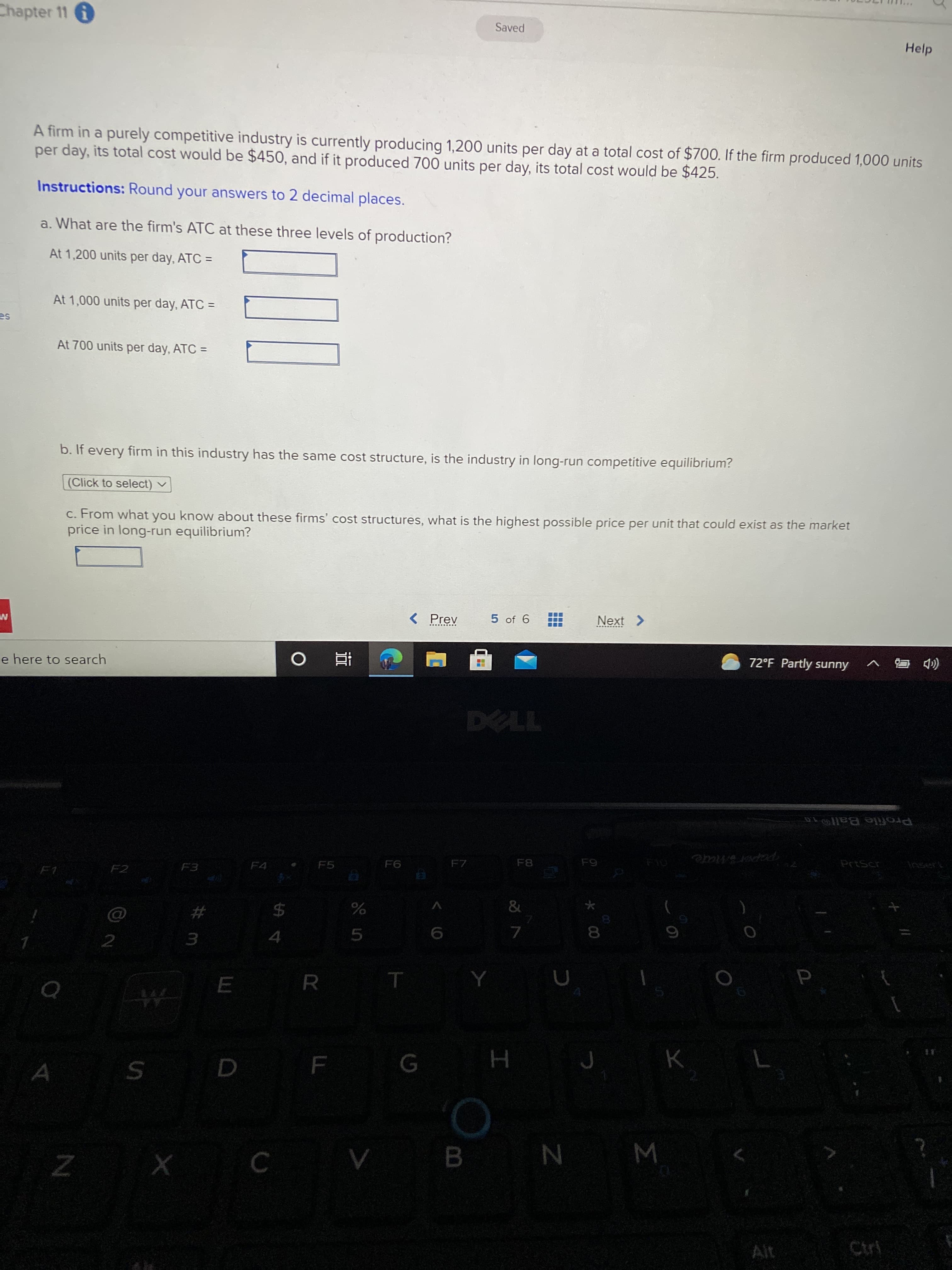Σ
* 00
B.
#
Chapter 11 6
Saved
Help
A firm in a purely competitive industry is currently producing 1,200 units per day at a total cost of $700. If the firm produced 1,000 units
per day, its total cost would be $450, and if it produced 700 units per day, its total cost would be $425.
Instructions: Round your answers to 2 decimal places.
a. What are the firm's ATC at these three levels of production?
At 1,200 units per day, ATC =
%3D
At 1,000 units per day, ATC =
At 700 units per day, ATC =
%3D
b. If every firm in this industry has the same cost structure, is the industry in long-run competitive equilibrium?
(Click to select) v
c. From what you know about these firms' cost structures, what is the highest possible price per unit that could exist as the market
price in long-run equilibrium?
5 of 6
Next >
< Prev
.... ..
72°F Partly sunny
( C v
e here to search
近。
Profile Ball1
F10
papersmate
F7
F5
F3
F2
&
24
4.
R.
N
Ctri
Ait
