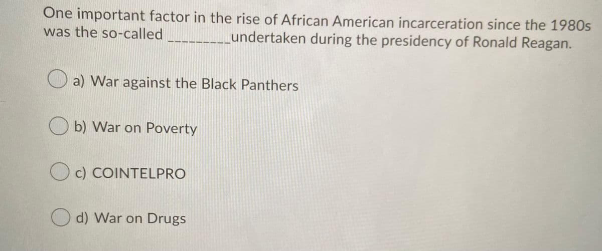 One important factor in the rise of African American incarceration since the 1980s
was the so-called
undertaken during the presidency of Ronald Reagan.
O a) War against the Black Panthers
O b) War on Poverty
O c) COINTELPRO
O d) War on Drugs
