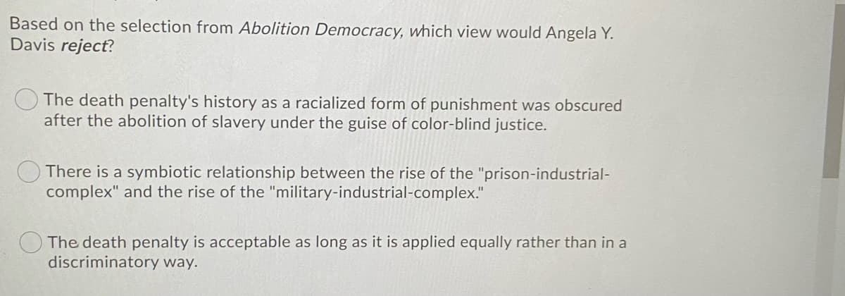 Based on the selection from Abolition Democracy, which view would Angela Y.
Davis reject?
The death penalty's history as a racialized form of punishment was obscured
after the abolition of slavery under the guise of color-blind justice.
There is a symbiotic relationship between the rise of the "prison-industrial-
complex" and the rise of the "military-industrial-complex."
The death penalty is acceptable as long as it is applied equally rather than in a
discriminatory way.
