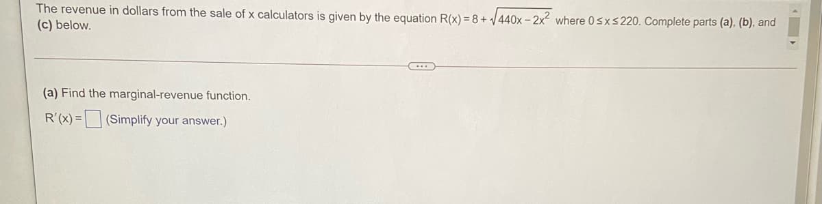 The revenue in dollars from the sale of x calculators is given by the equation R(x) = 8 + 440x - 2x where 0<xs220. Complete parts (a), (b), and
(c) below.
(a) Find the marginal-revenue function.
R'(x) = (Simplify your answer.)
