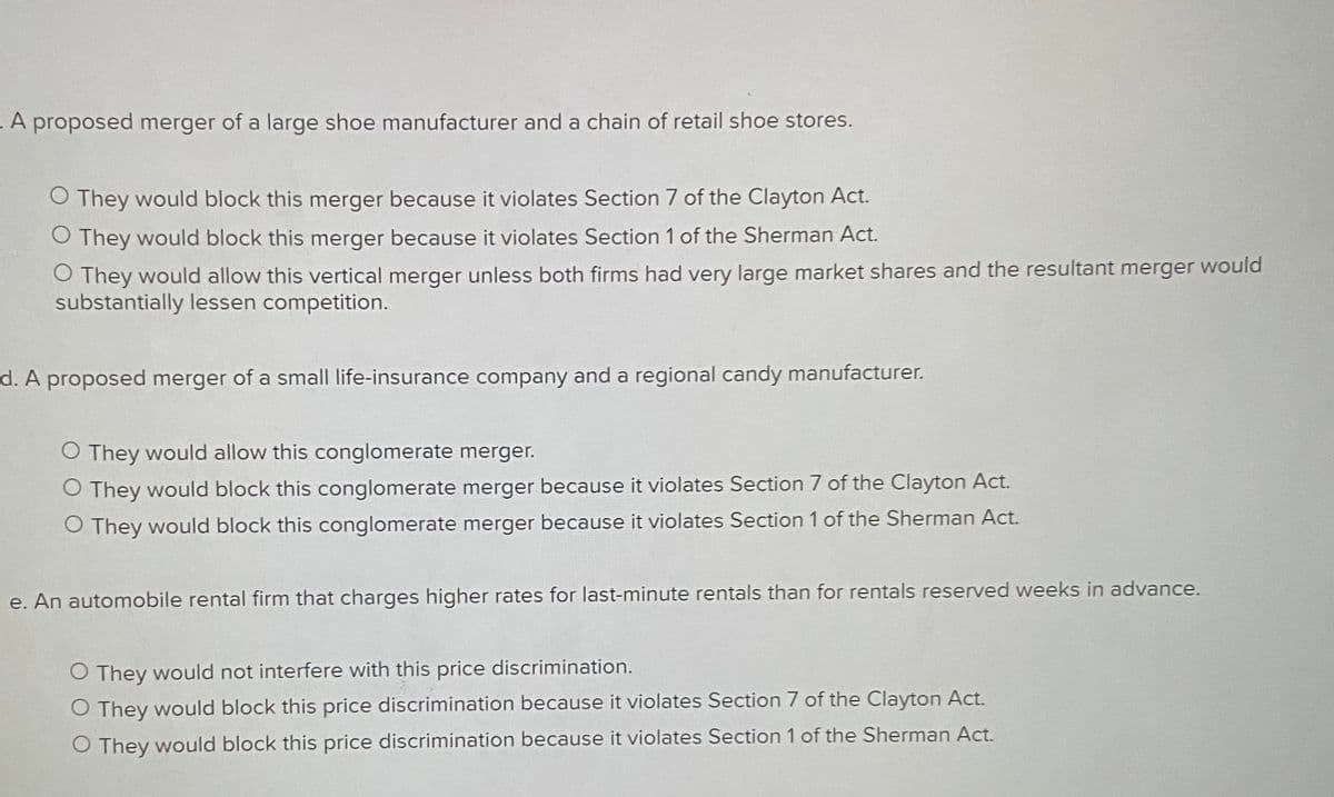 - A proposed merger of a large shoe manufacturer and a chain of retail shoe stores.
O They would block this merger because it violates Section 7 of the Clayton Act.
O They would block this merger because it violates Section 1 of the Sherman Act.
O They would allow this vertical merger unless both firms had very large market shares and the resultant merger would
substantially lessen competition.
d. A proposed merger of a small life-insurance company and a regional candy manufacturer.
O They would allow this conglomerate merger.
O They would block this conglomerate merger because it violates Section 7 of the Clayton Act.
O They would block this conglomerate merger because it violates Section 1 of the Sherman Act.
e. An automobile rental firm that charges higher rates for last-minute rentals than for rentals reserved weeks in advance.
O They would not interfere with this price discrimination.
O They would block this price discrimination because it violates Section 7 of the Clayton Act.
O They would block this price discrimination because it violates Section 1 of the Sherman Act.
