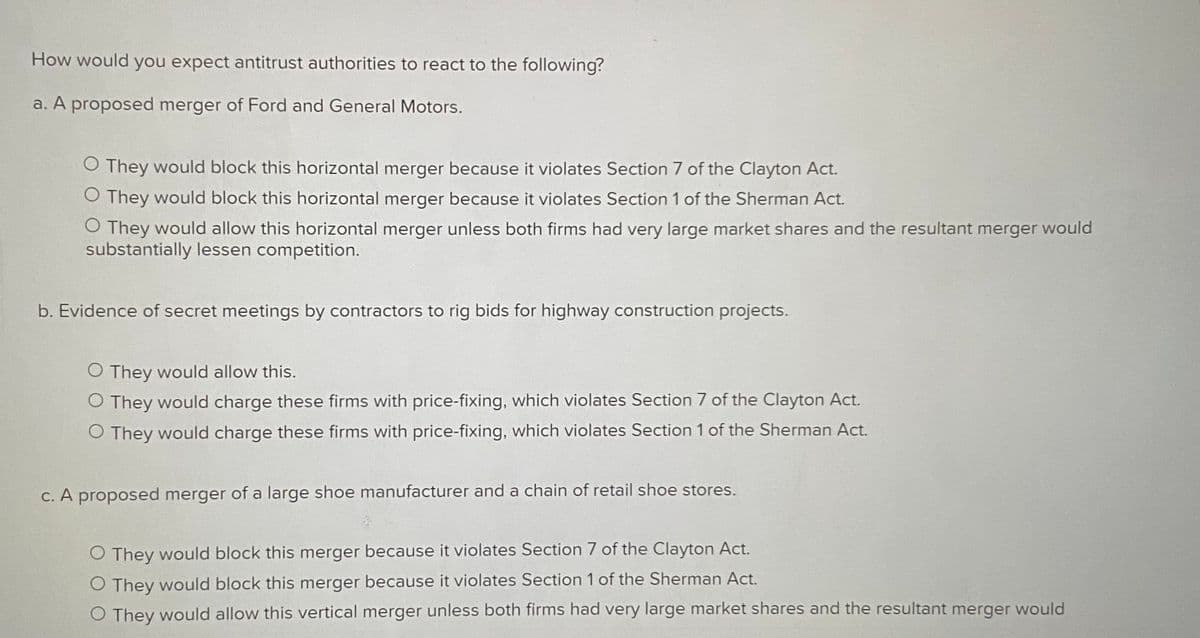 How would you expect antitrust authorities to react to the following?
a. A proposed merger of Ford and General Motors.
O They would block this horizontal merger because it violates Section 7 of the Clayton Act.
O They would block this horizontal merger because it violates Section 1 of the Sherman Act.
O They would allow this horizontal merger unless both firms had very large market shares and the resultant merger would
substantially lessen competition.
b. Evidence of secret meetings by contractors to rig bids for highway construction projects.
O They would allow this.
O They would charge these firms with price-fixing, which violates Section 7 of the Clayton Act.
O They would charge these firms with price-fixing, which violates Section 1 of the Sherman Act.
C. A proposed merger of a large shoe manufacturer and a chain of retail shoe stores.
O They would block this merger because it violates Section 7 of the Clayton Act.
O They would block this merger because it violates Section 1 of the Sherman Act.
O They would allow this vertical merger unless both firms had very large market shares and the resultant merger would
