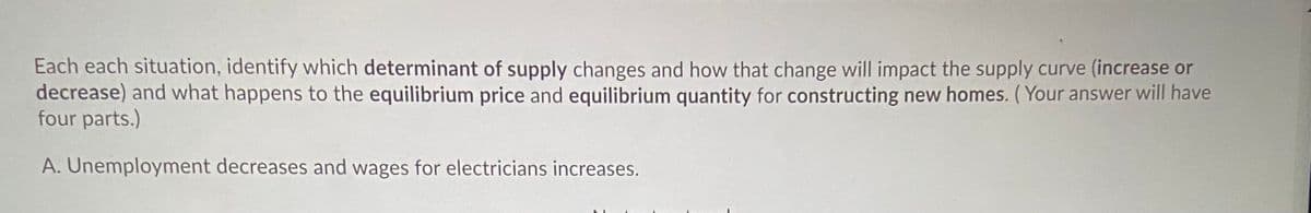 Each each situation, identify which determinant of supply changes and how that change will impact the supply curve (increase or
decrease) and what happens to the equilibrium price and equilibrium quantity for constructing new homes. ( Your answer will have
four parts.)
A. Unemployment decreases and wages for electricians increases.
