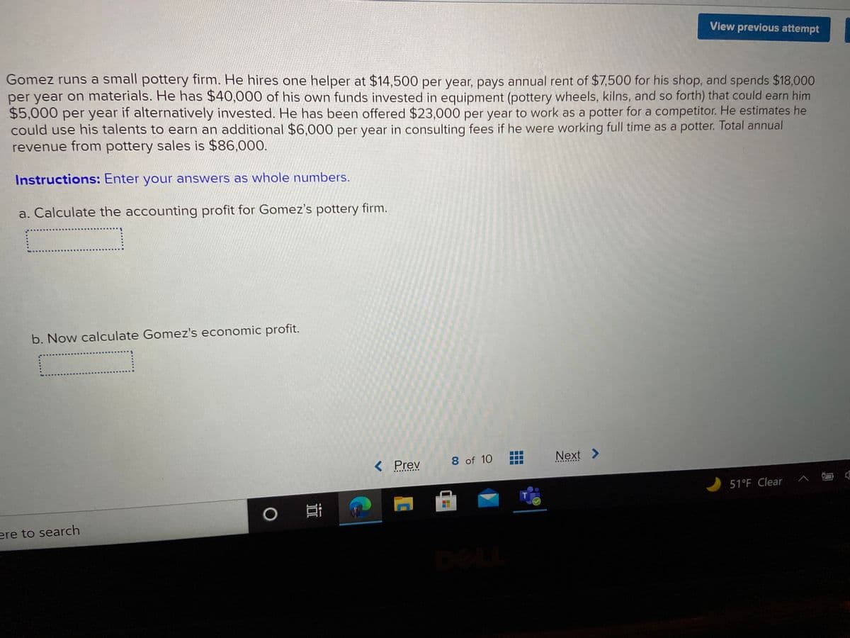 View previous attempt
Gomez runs a small pottery firm. He hires one helper at $14,500 per year, pays annual rent of $7,500 for his shop, and spends $18,000
per year on materials. He has $40,000 of his own funds invested in equipment (pottery wheels, kilns, and so forth) that could earn him
$5,000 per year if alternatively invested. He has been offered $23,000 per year to work as a potter for a competitor. He estimates he
could use his talents to earn an additional $6,000 per year in consulting fees if he were working full time as a potter. Total annual
revenue from pottery sales is $86,000.
Instructions: Enter your answers as whole numbers.
a. Calculate the accounting profit for Gomez's pottery firm.
b. Now calculate Gomez's economic profit.
< Prev
8 of 10
Next >
..... ...
51°F Clear
ere to search
