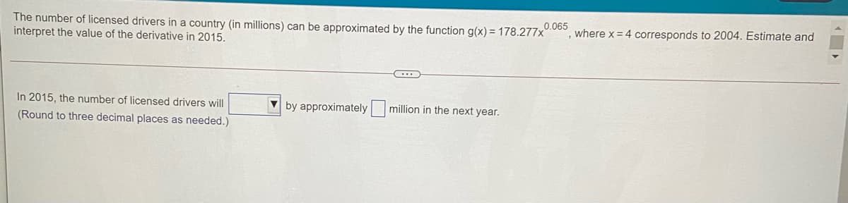 0.065
The number of licensed drivers in a country (in millions) can be approximated by the function g(x) = 178.277x
interpret the value of the derivative in 2015.
where x = 4 corresponds to 2004. Estimate and
In 2015, the number of licensed drivers will
by approximately
million in the next year.
(Round to three decimal places as needed.)
