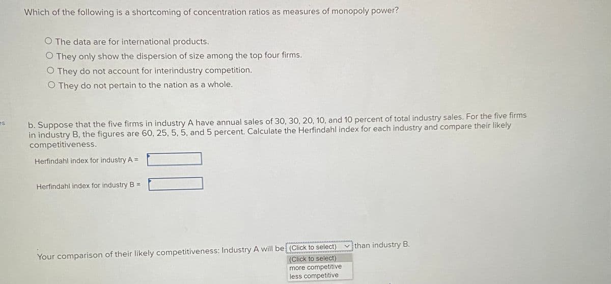 Which of the following is a shortcoming of concentration ratios as measures of monopoly power?
O The data are for international products.
O They only show the dispersion of size among the top four firms.
O They do not account for interindustry competition.
O They do not pertain to the nation as a whole.
b. Suppose that the five firms in industry A have annual sales of 30, 30, 20, 10, and 10 percent of total industry sales. For the five firms
in industry B, the figures are 60, 25, 5, 5, and 5 percent. Calculate the Herfindahl index for each industry and compare their likely
competitiveness.
es
Herfindahl index for industry A =
Herfindahl index for industry B =
vthan industry B.
Your comparison of their likely competitiveness: Industry A will be (Click to select)
(Click to select)
more competitive
less competitive
