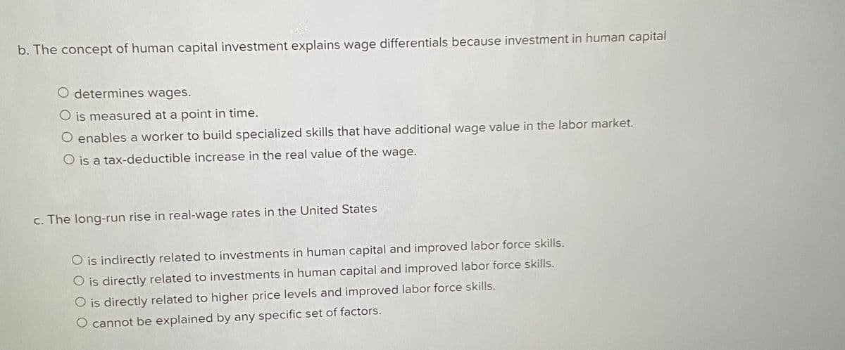 b. The concept of human capital investment explains wage differentials because investment in human capital
O determines wages.
O is measured at a point in time.
O enables a worker to build specialized skills that have additional wage value in the labor market.
O is a tax-deductible increase in the real value of the wage.
c. The long-run rise in real-wage rates in the United States
O is indirectly related to investments in human capital and improved labor force skills.
O is directly related to investments in human capital and improved labor force skills.
O is directly related to higher price levels and improved labor force skills.
O cannot be explained by any specific set of factors.
