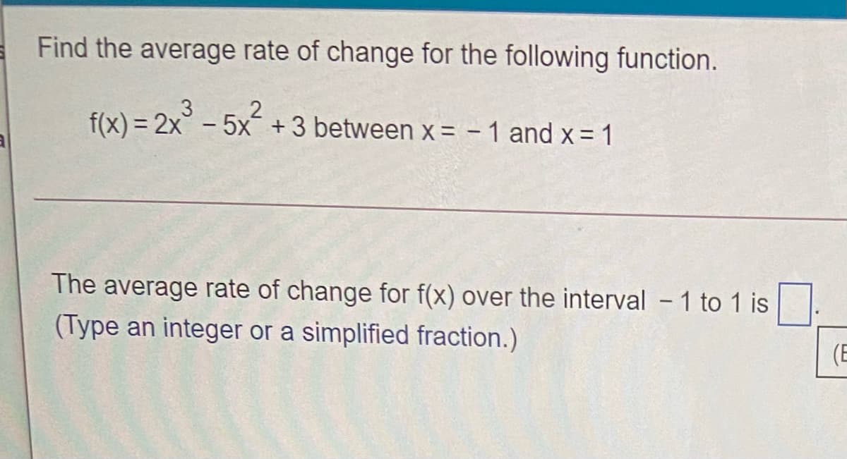 Find the average rate of change for the following function.
f(x) = 2x - 5x +3 between x = - 1 and x = 1
The average rate of change for f(x) over the interval - 1 to 1 is
(Type an integer or a simplified fraction.)
(E
