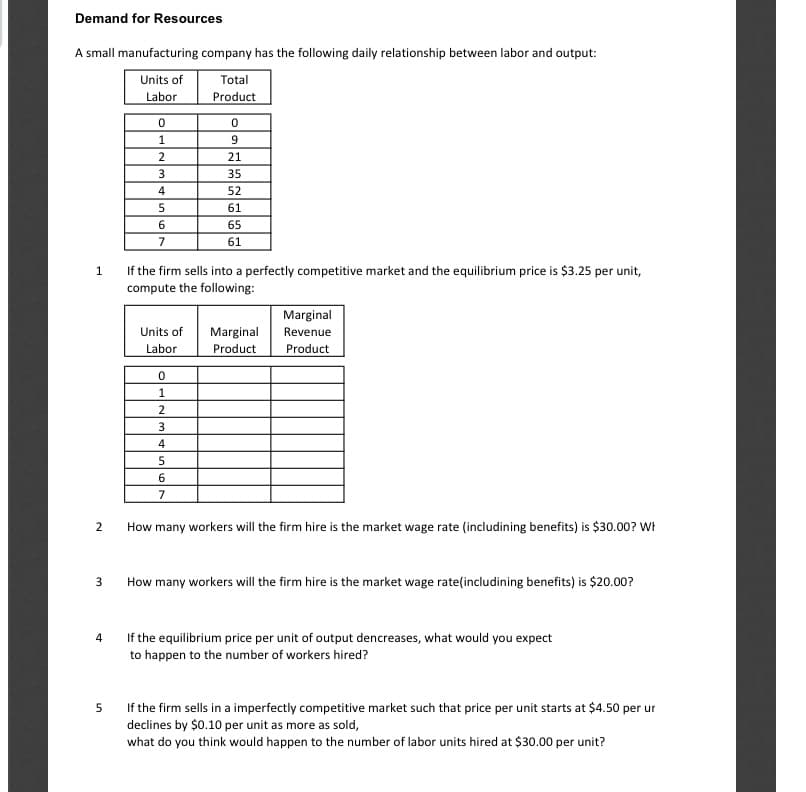 Demand for Resources
A small manufacturing company has the following daily relationship between labor and output:
Units of
Total
Labor
Product
1
9
2
21
35
4
52
61
65
7
61
1
If the firm sells into a perfectly competitive market and the equilibrium price is $3.25 per unit,
compute the following:
Marginal
Units of
Marginal
Revenue
Labor
Product
Product
1
2
3
4
7
How many workers will the firm hire is the market wage rate (includining benefits) is $30.00? WF
How many workers will the firm hire is the market wage rate(includining benefits) is $20.00?
4
If the equilibrium price per unit of output dencreases, what would you expect
to happen to the number of workers hired?
If the firm sells in a imperfectly competitive market such that price per unit starts at $4.50 per ur
declines by $0.10 per unit as more as sold,
what do you think would happen to the number of labor units hired at $30.00 per unit?
5
2.
