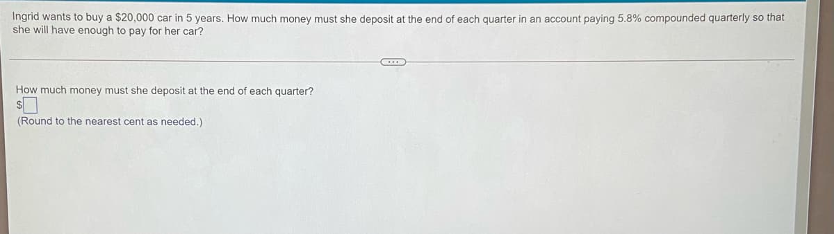 Ingrid wants to buy a $20,000 car in 5 years. How much money must she deposit at the end of each quarter in an account paying 5.8% compounded quarterly so that
she will have enough to pay for her car?
How much money must she deposit at the end of each quarter?
(Round to the nearest cent as needed.)
