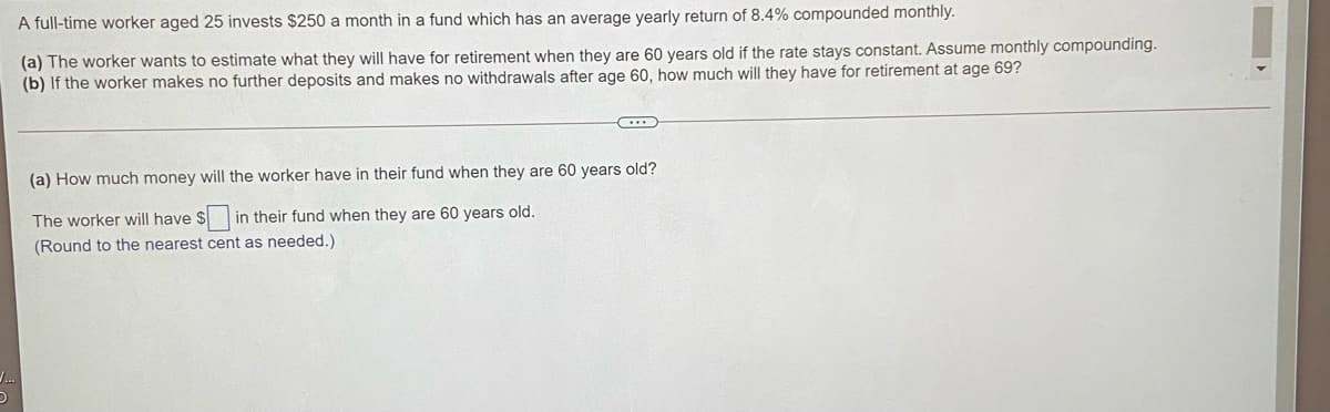 A full-time worker aged 25 invests $250 a month in a fund which has an average yearly return of 8.4% compounded monthly.
(a) The worker wants to estimate what they will have for retirement when they are 60 years old if the rate stays constant. Assume monthly compounding.
(b) If the worker makes no further deposits and makes no withdrawals after age 60, how much will they have for retirement at age 69?
(a) How much money will the worker have in their fund when they are 60 years old?
The worker will have $ in their fund when they are 60 years old.
(Round to the nearest cent as needed.)
