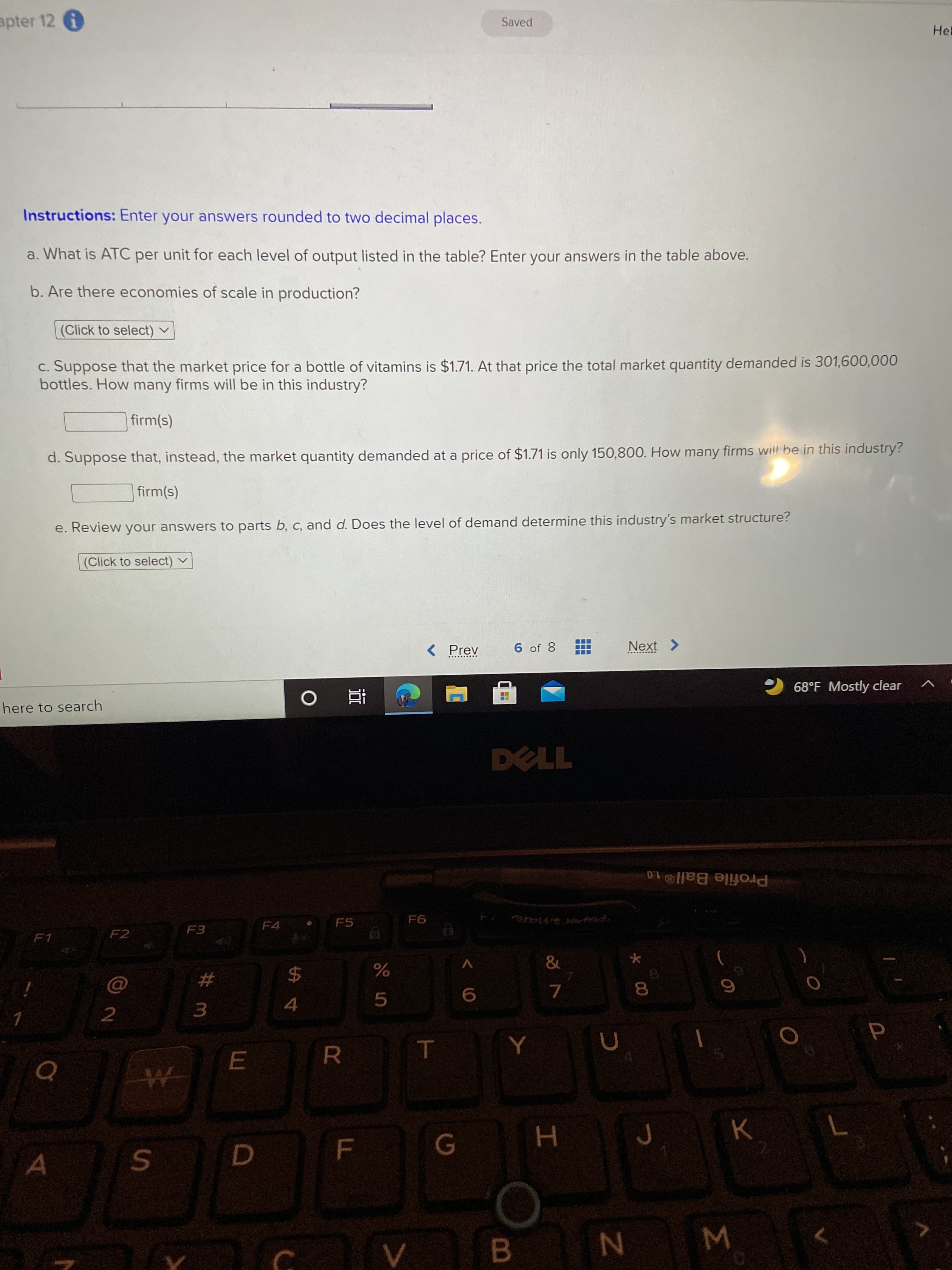 EGO
F.
#m
apter 12 A
Saved
Hel
Instructions: Enter your answers rounded to two decimal places.
a. What is ATC per unit for each level of output listed in the table? Enter your answers in the table above.
b. Are there economies of scale in production?
(Click to select) v
c. Suppose that the market price for a bottle of vitamins is $1.71. At that price the total market quantity demanded is 301,600,000
bottles. How many firms will be in this industry?
firm(s)
d. Suppose that, instead, the market quantity demanded at a price of $1.71 is only 150,800. How many firms will be in this industry?
(s)y
e. Review your answers to parts b, c, and d. Does the level of demand determine this industry's market structure?
(Click to select) v
< Prev
6 of 8
Next >
here to search
68°F Mostly clear
查。
Profile Ball®1.0
F4
F5
F1
F2
pape are
$
5.
8.
2.
4.
RO
H.
C.
B.
