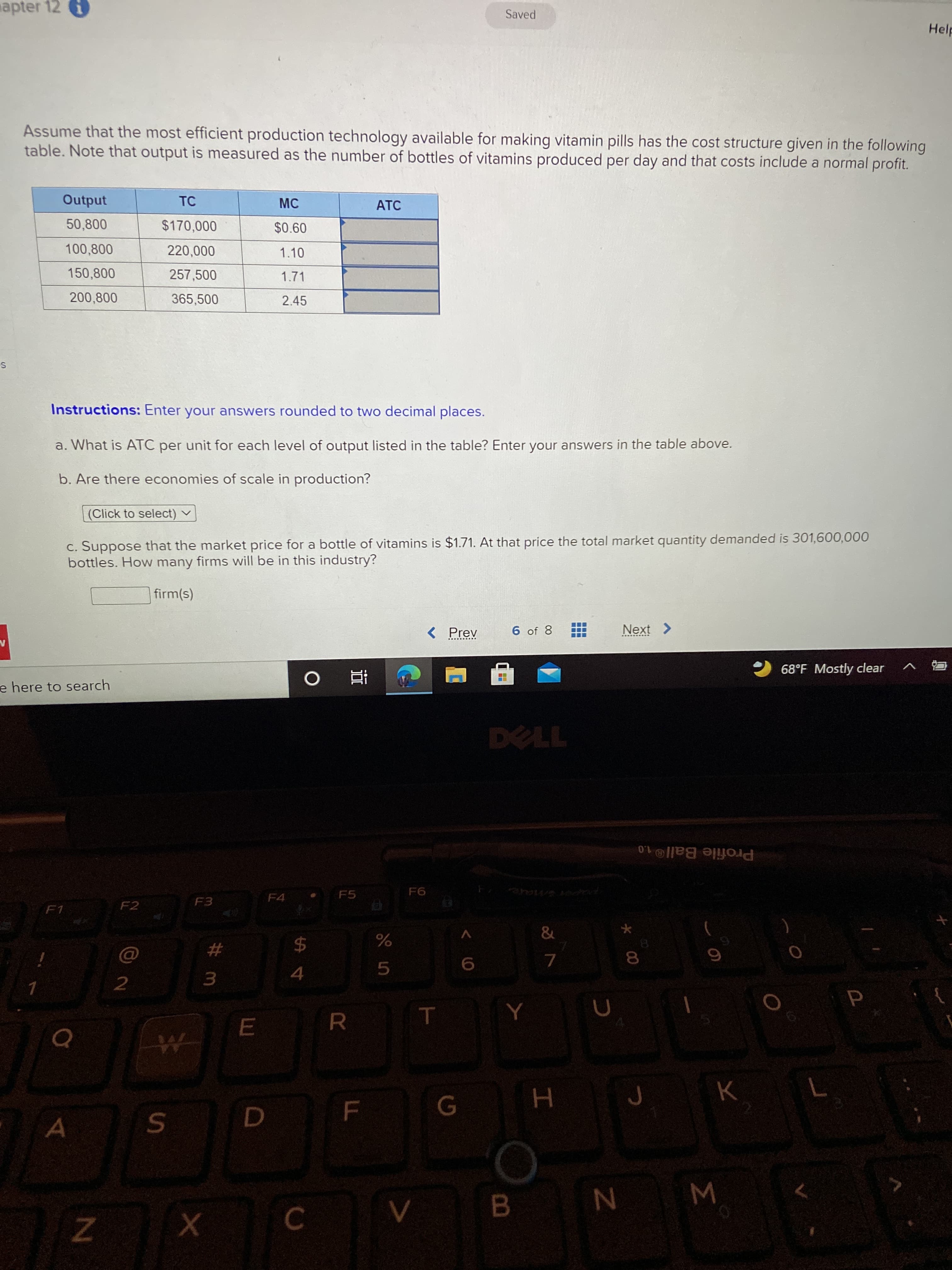 Σ
市
T
F.
apter 12
Saved
Help
Assume that the most efficient production technology available for making vitamin pills has the cost structure given in the following
table. Note that output is measured as the number of bottles of vitamins produced per day and that costs include a normal profit.
Output
50,800
$170,000
$0.60
100,800
220,000
1.10
150,800
257,500
1.71
200,800
365,500
2.45
Instructions: Enter your answers rounded to two decimal places.
a. What is ATC per unit for each level of output listed in the table? Enter your answers in the table above.
b. Are there economies of scale in production?
(Click to select) v
c. Suppose that the market price for a bottle of vitamins is $1.71. At that price the total market quantity demanded is 301,600,000
bottles. How many firms will be in this industry?
firm(s)
< Prev
6 of 8
68°F Mostly clear
e here to search
查 。
Profile Ball®1.0
F6
F4
F3
F2
F1
%23
$4
8.
4.
5.
3.
B.
