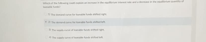 Which of the following could explain an increase in the equilibrium interest rate and a decrease in the equilibrium quantity of
loanable funds?
1) The demand curve for loanable funds shifted right.
• 2) The demand curve for loanable funds shifted left.
3) The supply curve of loanable funds shifted right.
4) The supply curve of loanable funds shifted left.
