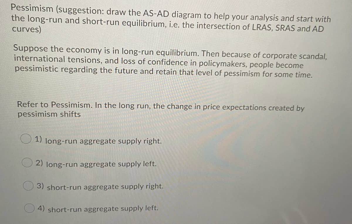 Pessimism (suggestion: draw the AS-AD diagram to help your analysis and start with
the long-run and short-run equilibrium, i.e. the intersection of LRAS, SRAS and AD
curves)
Suppose the economy is in long-run equilibrium. Then because of corporate scandal,
international tensions, and loss of confidence in policymakers, people become
pessimistic regarding the future and retain that level of pessimism for some time.
Refer to Pessimism. In the long run, the change in price expectations created by
pessimism shifts
1) long-run aggregate supply right.
2) long-run aggregate supply left.
3) short-run aggregate supply right.
4) short-run aggregate supply left.
