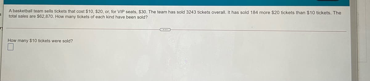 A basketball team sells tickets that cost $10, $20, or, for VIP seats, $30, The team has sold 3243 tickets overall, It has sold 184 more $20 tickets than $10 tickets. The
total sales are $62,870. How many tickets of each kind have been sold?
How many $10 tickets were sold?
