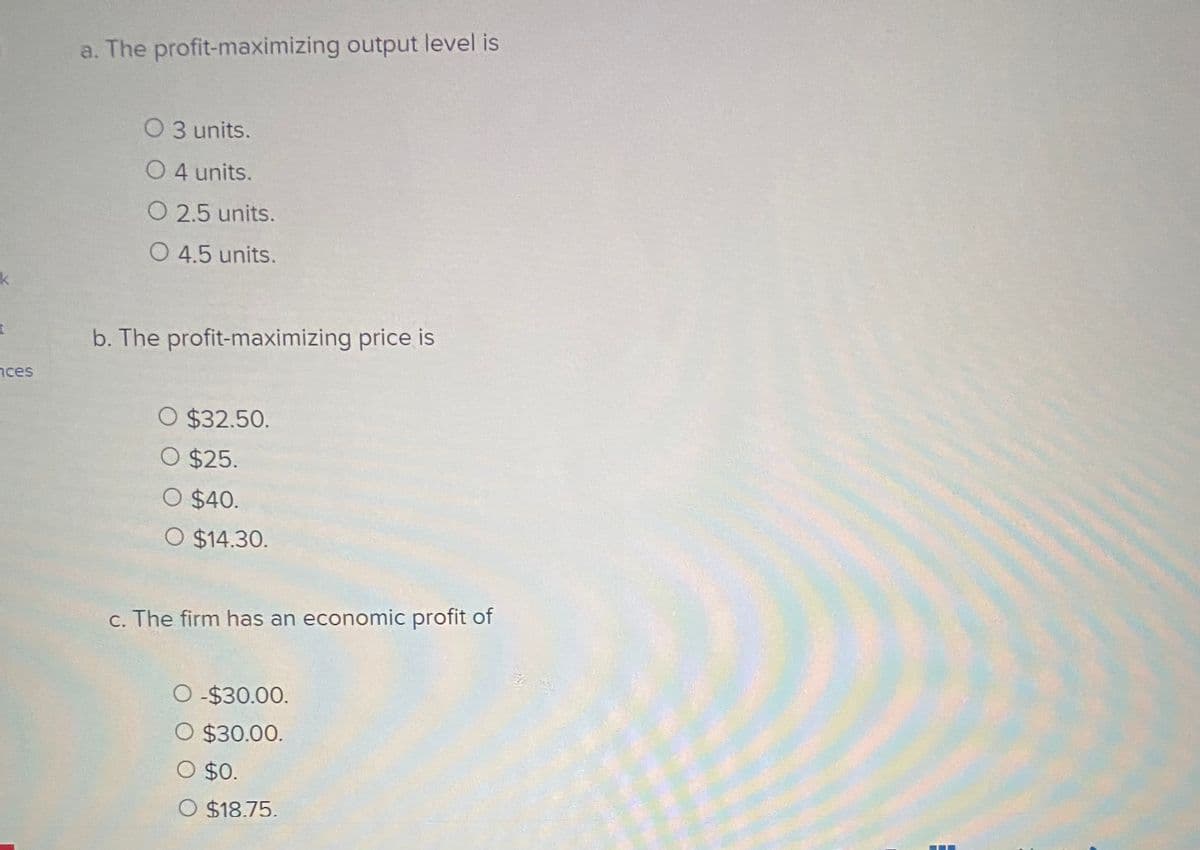 a. The profit-maximizing output level is
O3 units.
O 4 units.
O 2.5 units.
O 4.5 units.
k.
b. The profit-maximizing price is
nces
O $32.50.
O $25.
O $40.
O $14.30.
c. The firm has an economic profit of
-$30.00.
O $30.00.
O $18.75.
