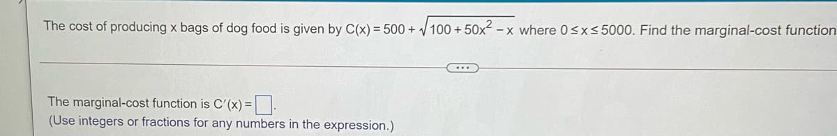The cost of producing x bags of dog food is given by C(x) = 500 + / 100 + 50x² – x where 0sx<5000. Find the marginal-cost function
The marginal-cost function is C'(x) =|.
(Use integers or fractions for any numbers in the expression.)
