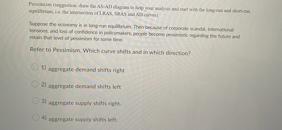 Pessimism (suggestion: draw the AS-AD diagram to help your analysis and start with the long-run and short-run
equilibrium, i.e. the intersection of LRAS, SRAS and AD curves)
Suppose the economy is in long-run equilibrium. Then because of corporate scandal, international
tensions, and loss of confidence in policymakers, people become pessimistic regarding the future and
retain that level of pessimism for some time.
Refer to Pessimism. Which curve shifts and in which direction?
1)
aggregate demand shifts right
2)
aggregate demand shifts left
3)
aggregate supply shifts right.
4)
aggregate supply shifts left.
