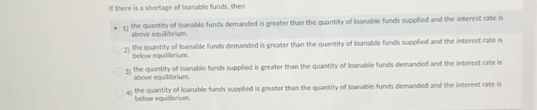 If there is a shortage of loanable funds, then
1) the quantity of loanable funds demanded is greater than the quantity of loanable funds supplied and the interest rate is
above equilibrium.
21 the quantity of loanable funds demanded is greater than the quantity of loanable funds supplied and the interest rate is
below equilibrium.
O 3) the quantity of loanable funds supplied is greater than the quantity of loanable funds demanded and the interest rate is
above equilibrium.
4) the quantity of loanable funds supplied is greater than the quantity of loanable funds demanded and the interest rate is
below equilibrium.
