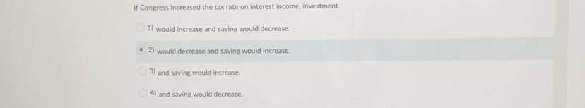 If Congress increased the tax rate on interest income, investment
O1) would increase and saving would decrease.
• 2) would decrease and saving would increase.
3) and saving would increase.
4) and saving would decrease.
