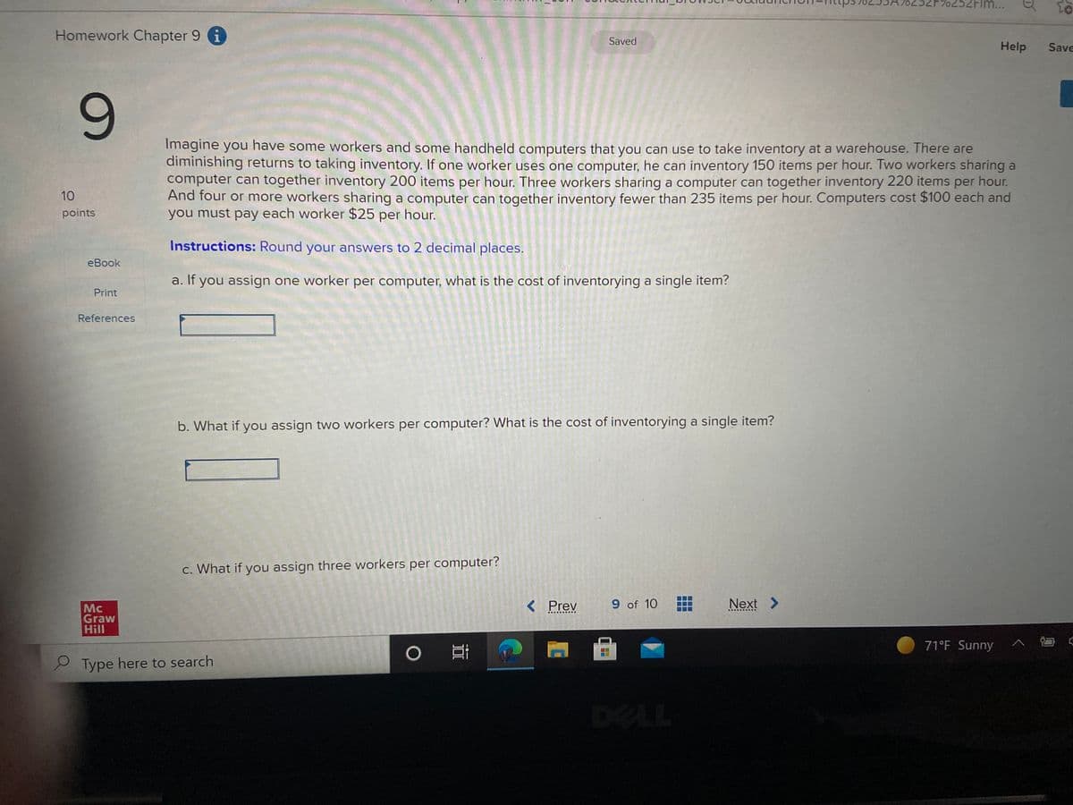 2FIM...
Homework Chapter 9 i
Saved
Help
Save
Imagine you have some workers and some handheld computers that you can use to take inventory at a warehouse. There are
diminishing returns to taking inventory. If one worker uses one computer, he can inventory 150 items per hour. Two workers sharing a
computer can together inventory 200 items per hour. Three workers sharing a computer can together inventory 220 items per hour.
And four or more workers sharing a computer can together inventory fewer than 235 items per hour. Computers cost $100 each and
you must pay each worker $25 per hour.
10
points
Instructions: Round your answers to 2 decimal places.
eBook
a. If you assign one worker per computer, what is the cost of inventorying a single item?
Print
References
b. What if you assign two workers per computer? What is the cost of inventorying a single item?
c. What if you assign three workers per computer?
< Prev
9 of 10
Next >
Mc
Graw
Hill
....R..
.... .... ..
71°F Sunny
2 Type here to search
DELL
