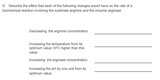 D. Describe the effect that each of the following changes would have on the rate of a
biochemical reaction involving the substrate arginine and the enzyme arginase
Decreasing the arginine concentration
Increasing the temperature from its
optimum value 10°C higher than this
value
Increasing the arginase concentration
Increasing the pH by one unit from its
optimum value
