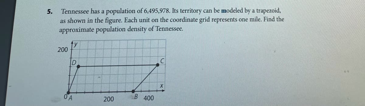 Tennessee has a population of 6,495,978. Its territory can be modeled by a trapezoid,
as shown in the figure. Each unit on the coordinate grid represents one mile. Find the
approximate population density of Tennessee.
ty
200
200
B 400
5.
